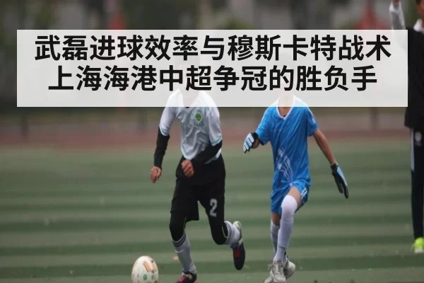 武磊进球效率与穆斯卡特战术 上海海港中超争冠的胜负手