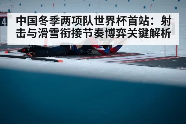 中国冬季两项队世界杯首站：射击与滑雪衔接节奏博弈关键解析
