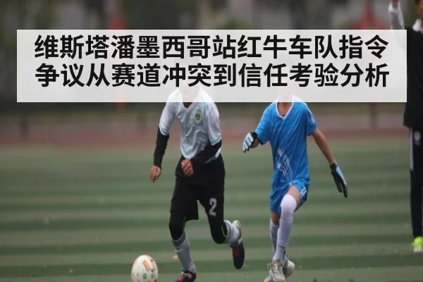维斯塔潘墨西哥站红牛车队指令争议从赛道冲突到信任考验分析